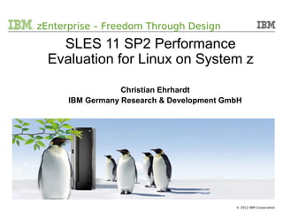 o zEnterprise – Freedom Through Design

              SLES 11 SP2 Performance
            Evaluation for Linux on System z

                           Christian Ehrhardt
               IBM Germany Research & Development GmbH




 09/18/12          SLES11 SP2 Performance Evaluation                   1
                                                       © 2012 IBM Corporation
 