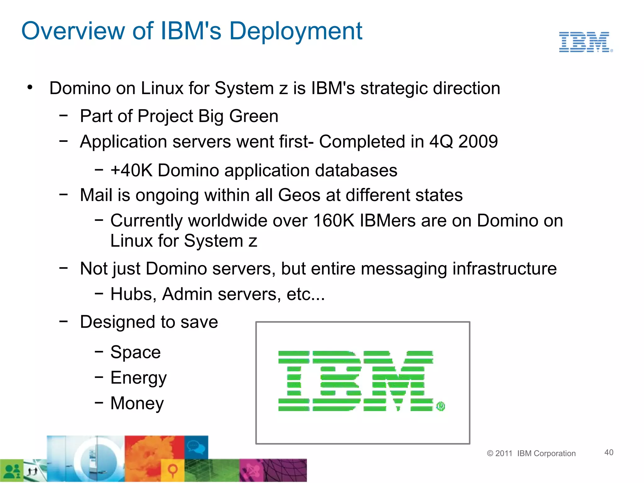 Overview of IBM's Deployment
●
    Domino on Linux for System z is IBM's strategic direction
     ▬
         Part of Project Big Green
     ▬
         Application servers went first- Completed in 4Q 2009
          ▬
            +40K Domino application databases
     ▬
         Mail is ongoing within all Geos at different states
          ▬
            Currently worldwide over 160K IBMers are on Domino on
            Linux for System z
     ▬
         Not just Domino servers, but entire messaging infrastructure
          ▬
             Hubs, Admin servers, etc...
     ▬
         Designed to save
          ▬
              Space
          ▬
              Energy
          ▬
              Money

                                                            © 2011 IBM Corporation   40
 