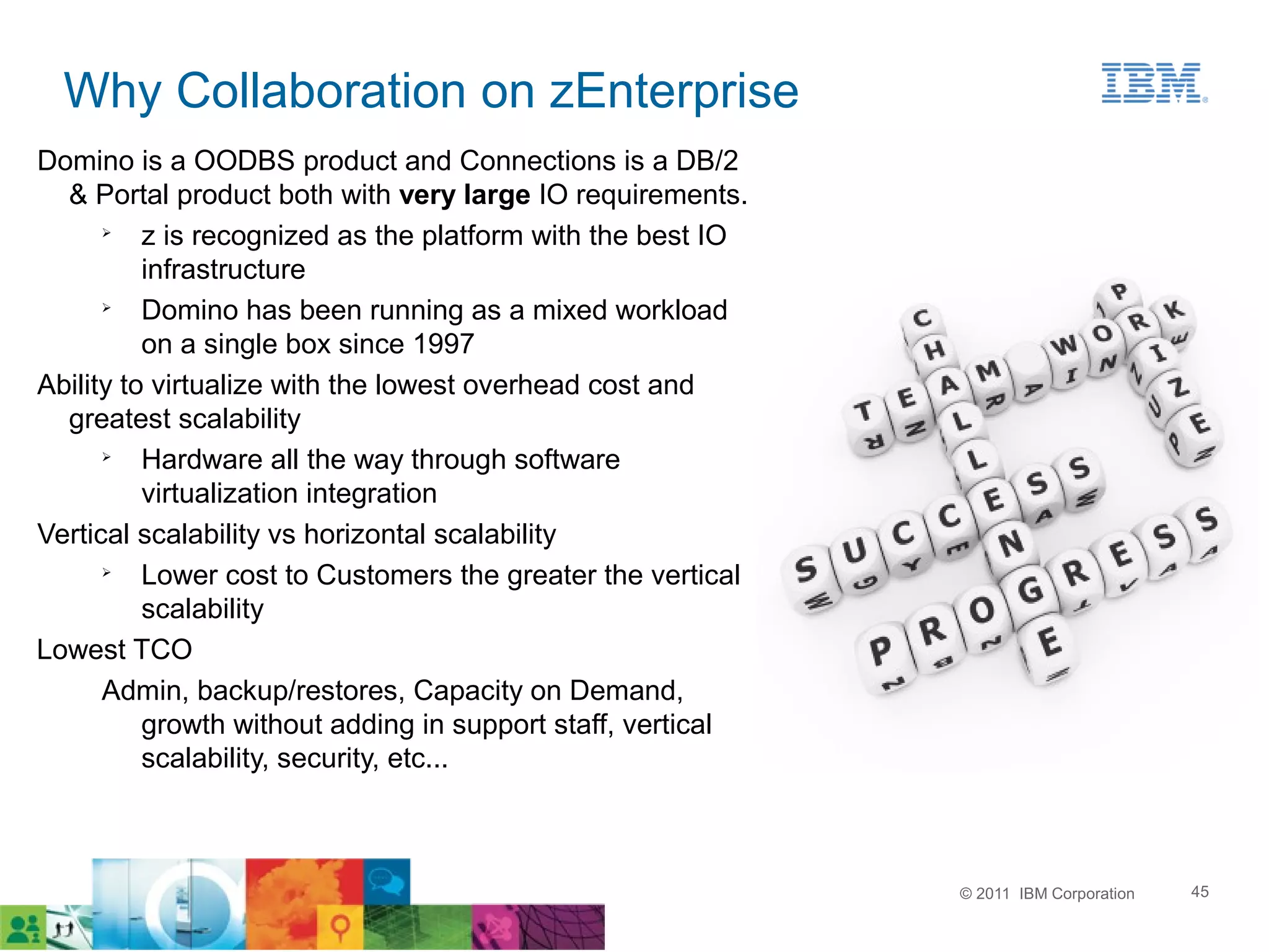 Why Collaboration on zEnterprise
Domino is a OODBS product and Connections is a DB/2
  & Portal product both with very large IO requirements.
      ➢
          z is recognized as the platform with the best IO
          infrastructure
      ➢
          Domino has been running as a mixed workload
          on a single box since 1997
Ability to virtualize with the lowest overhead cost and
  greatest scalability
      ➢
          Hardware all the way through software
          virtualization integration
Vertical scalability vs horizontal scalability
      ➢
          Lower cost to Customers the greater the vertical
          scalability
Lowest TCO
      Admin, backup/restores, Capacity on Demand,
          growth without adding in support staff, vertical
          scalability, security, etc...



                                                             © 2011 IBM Corporation   45
 