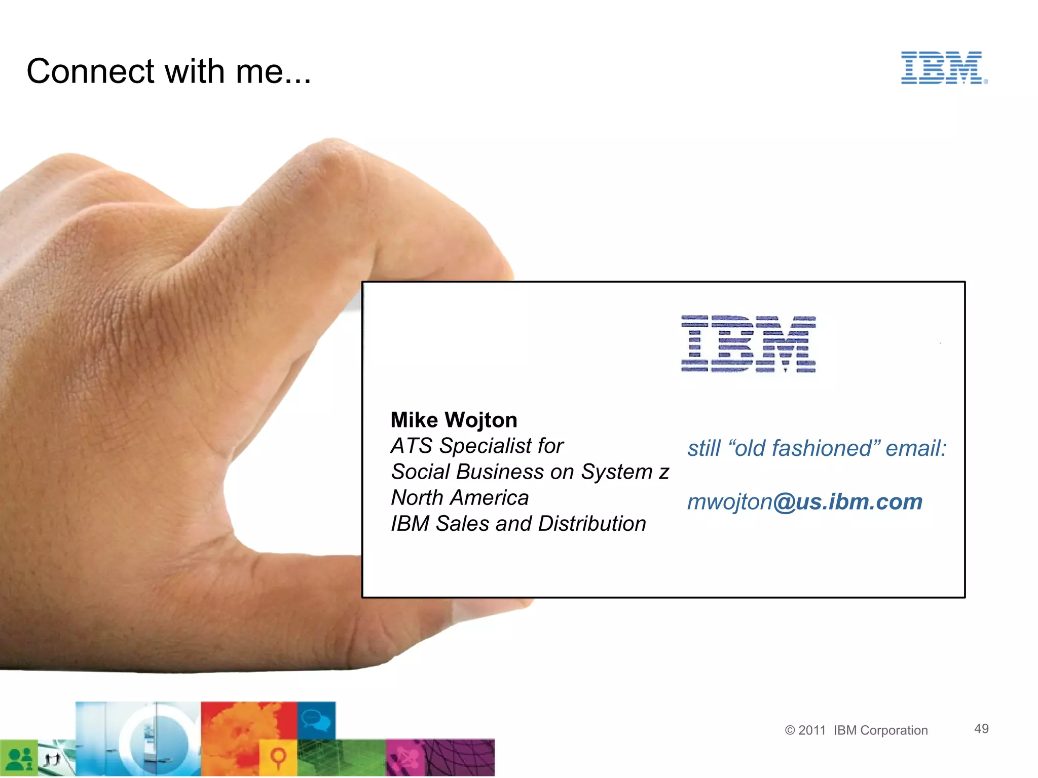 Connect with me...




                     Mike Wojton
                     ATS Specialist for          still “old fashioned” email:
                     Social Business on System z
                     North America               mwojton@us.ibm.com
                     IBM Sales and Distribution




                                                            © 2011 IBM Corporation   49
 