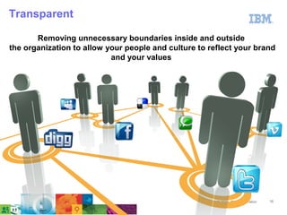 Transparent

       Removing unnecessary boundaries inside and outside
the organization to allow your people and culture to reflect your brand
                           and your values




                                                       © 2011 IBM Corporation   16
 