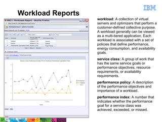 Workload Reports
                        workload: A collection of virtual
                        servers and optimizers that perform a
                        customer-defined collective purpose.
                        A workload generally can be viewed
                        as a multi-tiered application. Each
                        workload is associated with a set of
                        policies that define performance,
                        energy consumption, and availability
                        goals.
                        service class: A group of work that
                        has the same service goals or
                        performance objectives, resource
                        requirements, or availability
                        requirements.
                        performance policy: A description
                        of the performance objectives and
                        importance of a workload.
                        performance index: A number that
                        indicates whether the performance
                        goal for a service class was
                        achieved, exceeded, or missed.
                                          ©2011 IBM Corporation   33
33   IBM Confidential
 