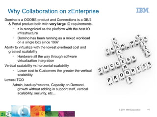 Why Collaboration on zEnterprise
Domino is a OODBS product and Connections is a DB/2
  & Portal product both with very large IO requirements.
      ➢
          z is recognized as the platform with the best IO
          infrastructure
      ➢
          Domino has been running as a mixed workload
          on a single box since 1997
Ability to virtualize with the lowest overhead cost and
  greatest scalability
      ➢
          Hardware all the way through software
          virtualization integration
Vertical scalability vs horizontal scalability
      ➢
          Lower cost to Customers the greater the vertical
          scalability
Lowest TCO
      Admin, backup/restores, Capacity on Demand,
          growth without adding in support staff, vertical
          scalability, security, etc...



                                                             © 2011 IBM Corporation   45
 