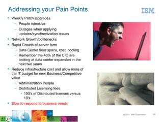 Addressing your Pain Points
 Weekly Patch Upgrades
   – People intensive
    – Outages when applying
      updates/synchronization issues
 Network Growth/bottlenecks
 Rapid Growth of server farm
    – Data Center floor space, cost, cooling
    – Remember the 40% of the CIO are
       looking at data center expansion in the
       next two years
 Reduce infrastructure cost and allow more of
  the IT budget for new Business/Competitive
  value
    – Administration People
    – Distributed Licensing fees
         • 100's of Distributed licenses versus
           10's
 Slow to respond to business needs

                                                  © 2011 IBM Corporation   46
 