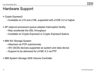 Live Virtual Class 2010


Hardware Support
     Crypto Express3
      – Available on z10 and z196, supported with z/VSE 4.2 or higher

     AP (adjunct processor)-queue adapter-interruption facility
      – May accelerate the SSL throughput
      – Available on Crypto Express2 or Crypto Express3 feature

     IBM XIV Storage System
       – Attached via FCP subchannels
       – XIV (SCSI) devices supported as system and data device
       – Support to be delivered for z/VSE 4.3 via PTF

     IBM System Storage SAN Volume Controller



10                                                                      © 2010 IBM Corporation
 