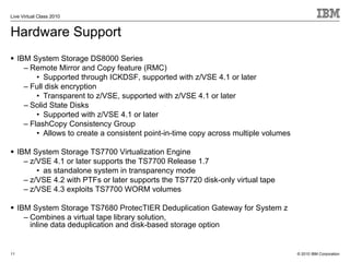 Live Virtual Class 2010


Hardware Support
     IBM System Storage DS8000 Series
       – Remote Mirror and Copy feature (RMC)
           • Supported through ICKDSF, supported with z/VSE 4.1 or later
       – Full disk encryption
           • Transparent to z/VSE, supported with z/VSE 4.1 or later
       – Solid State Disks
           • Supported with z/VSE 4.1 or later
       – FlashCopy Consistency Group
           • Allows to create a consistent point-in-time copy across multiple volumes

     IBM System Storage TS7700 Virtualization Engine
       – z/VSE 4.1 or later supports the TS7700 Release 1.7
           • as standalone system in transparency mode
       – z/VSE 4.2 with PTFs or later supports the TS7720 disk-only virtual tape
       – z/VSE 4.3 exploits TS7700 WORM volumes

     IBM System Storage TS7680 ProtecTIER Deduplication Gateway for System z
       – Combines a virtual tape library solution,
         inline data deduplication and disk-based storage option


11                                                                                      © 2010 IBM Corporation
 