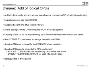Live Virtual Class 2010


Dynamic Add of logical CPUs
     Ability to dynamically add and remove logical central processors (CPUs) without preplanning

     Logical processor add from HMC/SE

     Supported on z10 and z196 (standby CPUs)

     Allows adding CPUs to LPAR without re-IPL of the z/VSE system

     Capacity of the z/VSE V4.3 system may be in-/decreased dependent on workload needs

     New SYSDEF TD parameters to manage the additional CPUs

     Standby CPUs are not used for the LPAR CPU share calculation

     Standby CPUs can be added to the CPU configuration
       – SYSDEF TD,STARTSBY: will set standby CPU online and active
       – SYSDEF TD,STOPSBY: CPU will set back into standby state

     Not supported in z/VM guests


13                                                                                   © 2010 IBM Corporation
 