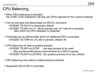 Live Virtual Class 2010


CPU Balancing
     When CPU balancing is activated,
     the z/VSE Turbo Dispatcher will only use CPUs required for the current workload

     Can be activated and deactivated via AR/JCL command
      – SYSDEF TD,INT=0 to deactivate, default
      – SYSDEF TD,INT=nn (=1..99) to activate and “nn” interval in seconds,
           after which the CPU utilization is inspected

     Threshold can be defined after which an additional CPU is activated
      – SYSDEF TD,THR=nn (10..99) in percent, default: 50

     CPU balancing via stop or quiesce process
      – SYSDEF TD,INT=nn,STOP - the stop process to be used
         • May provide performance improvements for z/VM 5.4 guests
      – SYSDEF TD,INT=nn,STOPQ - the quiesce process to be use, default

     CPU balancing may reduce multiprocessing overhead

     Supported with z/VSE 4.2 and later
14                                                                         © 2010 IBM Corporation
 