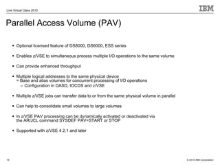 Live Virtual Class 2010



Parallel Access Volume (PAV)

       Optional licensed feature of DS8000, DS6000, ESS series

       Enables z/VSE to simultaneous process multiple I/O operations to the same volume

       Can provide enhanced throughput

       Multiple logical addresses to the same physical device
       = Base and alias volumes for concurrent processing of I/O operations
         – Configuration in DASD, IOCDS and z/VSE

       Multiple z/VSE jobs can transfer data to or from the same physical volume in parallel

       Can help to consolidate small volumes to large volumes

       In z/VSE PAV processing can be dynamically activated or deactivated via
       the AR/JCL command SYSDEF PAV=START or STOP

       Supported with z/VSE 4.2.1 and later




16                                                                                             © 2010 IBM Corporation
 