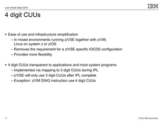 Live Virtual Class 2010


4 digit CUUs

     Ease of use and infrastructure simplification
      – In mixed environments running z/VSE together with z/VM,
        Linux on system z or z/OS
      – Removes the requirement for a z/VSE specific IOCDS configuration
      – Provides more flexibility

     4 digit CUUs transparent to applications and most system programs
       – Implemented via mapping to 3 digit CUUs during IPL
       – z/VSE will only use 3 digit CUUs after IPL complete
       – Exception: z/VM DIAG instruction use 4 digit CUUs




17                                                                         © 2010 IBM Corporation
 