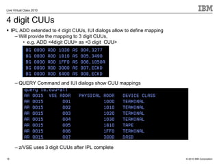 Live Virtual Class 2010


4 digit CUUs
     IPL ADD extended to 4 digit CUUs, IUI dialogs allow to define mapping
       – Will provide the mapping to 3 digit CUUs,
          • e.g. ADD <4digit CUU> as <3 digit CUU>




      – QUERY Command and IUI dialogs show CUU mappings




      – z/VSE uses 3 digit CUUs after IPL complete

18                                                                           © 2010 IBM Corporation
 