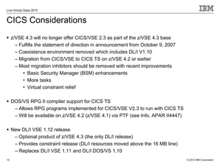 Live Virtual Class 2010


CICS Considerations
     z/VSE 4.3 will no longer offer CICS/VSE 2.3 as part of the z/VSE 4.3 base
       – Fulfills the statement of direction in announcement from October 9, 2007
       – Coexistence environment removed which includes DL/I V1.10
       – Migration from CICS/VSE to CICS TS on z/VSE 4.2 or earlier
       – Most migration inhibitors should be removed with recent improvements
          • Basic Security Manager (BSM) enhancements
          • More tasks
          • Virtual constraint relief

     DOS/VS RPG II compiler support for CICS TS
      – Allows RPG programs implemented for CICS/VSE V2.3 to run with CICS TS
      – Will be available on z/VSE 4.2 (z/VSE 4.1) via PTF (see Info. APAR II4447)

     New DL/I VSE 1.12 release
      – Optional product of z/VSE 4.3 (the only DL/I release)
      – Provides constraint release (DL/I resources moved above the 16 MB line)
      – Replaces DL/I VSE 1.11 and DL/I DOS/VS 1.10
19                                                                                   © 2010 IBM Corporation
 