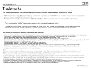 Live Virtual Class 2010


Trademarks
    The following are trademarks of the International Business Machines Corporation in the United States, other countries, or both.

     Not all common law marks used by IBM are listed on this page. Failure of a mark to appear does not mean that IBM does not use the mark nor does it mean that the product is not
     actively marketed or is not significant within its relevant market.
     Those trademarks followed by ® are registered trademarks of IBM in the United States; all others are trademarks or common law marks of IBM in the United States.



       For a complete list of IBM Trademarks, see www.ibm.com/legal/copytrade.shtml:

       *, AS/400®, e business(logo)®, DBE, ESCO, eServer, FICON, IBM®, IBM (logo)®, iSeries®, MVS, OS/390®, pSeries®, RS/6000®, S/30, VM/ESA®, VSE/ESA, z/VSE,
       WebSphere®, xSeries®, z/OS®, zSeries®, z/VM®, System i, System i5, System p, System p5, System x, System z, System z9®, System z10®, BladeCenter®



The following are trademarks or registered trademarks of other companies.

      Adobe, the Adobe logo, PostScript, and the PostScript logo are either registered trademarks or trademarks of Adobe Systems Incorporated in the United States, and/or other countries.
      Cell Broadband Engine is a trademark of Sony Computer Entertainment, Inc. in the United States, other countries, or both and is used under license therefrom.
      Java and all Java-based trademarks are trademarks of Sun Microsystems, Inc. in the United States, other countries, or both.
      Microsoft, Windows, Windows NT, and the Windows logo are trademarks of Microsoft Corporation in the United States, other countries, or both.
      Intel, Intel logo, Intel Inside, Intel Inside logo, Intel Centrino, Intel Centrino logo, Celeron, Intel Xeon, Intel SpeedStep, Itanium, and Pentium are trademarks or registered trademarks of Intel
      Corporation or its subsidiaries in the United States and other countries.
      UNIX is a registered trademark of The Open Group in the United States and other countries.
      Linux is a registered trademark of Linus Torvalds in the United States, other countries, or both.
      ITIL is a registered trademark, and a registered community trademark of the Office of Government Commerce, and is registered in the U.S. Patent and Trademark Office.
      IT Infrastructure Library is a registered trademark of the Central Computer and Telecommunications Agency, which is now part of the Office of Government Commerce.
* All other products may be trademarks or registered trademarks of their respective companies.

    Notes:
    Performance is in Internal Throughput Rate (ITR) ratio based on measurements and projections using standard IBM benchmarks in a controlled environment. The actual throughput that any user will
    experience will vary depending upon considerations such as the amount of multiprogramming in the user's job stream, the I/O configuration, the storage configuration, and the workload processed.
    Therefore, no assurance can be given that an individual user will achieve throughput improvements equivalent to the performance ratios stated here.
    IBM hardware products are manufactured from new parts, or new and serviceable used parts. Regardless, our warranty terms apply.
    All customer examples cited or described in this presentation are presented as illustrations of the manner in which some customers have used IBM products and the results they may have achieved. Actual
    environmental costs and performance characteristics will vary depending on individual customer configurations and conditions.
    This publication was produced in the United States. IBM may not offer the products, services or features discussed in this document in other countries, and the information may be subject to change without
    notice. Consult your local IBM business contact for information on the product or services available in your area.
    All statements regarding IBM's future direction and intent are subject to change or withdrawal without notice, and represent goals and objectives only.
    Information about non-IBM products is obtained from the manufacturers of those products or their published announcements. IBM has not tested those products and cannot confirm the performance,
    compatibility, or any other claims related to non-IBM products. Questions on the capabilities of non-IBM products should be addressed to the suppliers of those products.
    Prices subject to change without notice. Contact your IBM representative or Business Partner for the most current pricing in your geography.


2
2                                                                                                                                                                                              © 2010 IBM Corporation
 