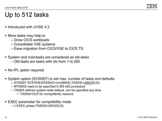 Live Virtual Class 2010


Up to 512 tasks
     Introduced with z/VSE 4.2

     More tasks may help to
      – Grow CICS workloads
      – Consolidate VSE systems
      – Ease migration from CICS/VSE to CICS TS

     System and maintasks are considered as old tasks
      – Old tasks are tasks with ids from 1 to 255

     No IPL option required

     System option (SYSDEF) to set max. number of tasks and defaults
      – SYSDEF SYSTEM,NTASKS=(nnn|MAX),TASKS=(ANY|OLD)
      – NTASKS need to be specified in BG ASI procedure
      – TASKS defines system-wide default, can be specified any time
          • TASKS=OLD for compatibility reasons

     EXEC parameter for compatibility mode
      – // EXEC phase,TASKS=(ANY|OLD)


20                                                                     © 2010 IBM Corporation
 
