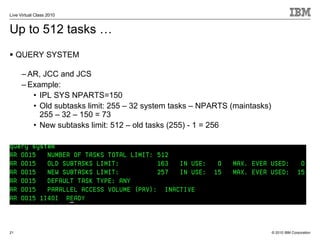 Live Virtual Class 2010


Up to 512 tasks …
     QUERY SYSTEM

      – AR, JCC and JCS
      – Example:
         • IPL SYS NPARTS=150
         • Old subtasks limit: 255 – 32 system tasks – NPARTS (maintasks)
           255 – 32 – 150 = 73
         • New subtasks limit: 512 – old tasks (255) - 1 = 256




21                                                                          © 2010 IBM Corporation
 
