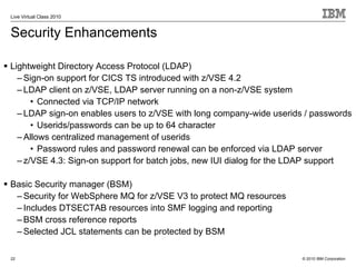 Live Virtual Class 2010


Security Enhancements

Lightweight Directory Access Protocol (LDAP)
  – Sign-on support for CICS TS introduced with z/VSE 4.2
  – LDAP client on z/VSE, LDAP server running on a non-z/VSE system
      • Connected via TCP/IP network
  – LDAP sign-on enables users to z/VSE with long company-wide userids / passwords
      • Userids/passwords can be up to 64 character
  – Allows centralized management of userids
      • Password rules and password renewal can be enforced via LDAP server
  – z/VSE 4.3: Sign-on support for batch jobs, new IUI dialog for the LDAP support

Basic Security manager (BSM)
 – Security for WebSphere MQ for z/VSE V3 to protect MQ resources
 – Includes DTSECTAB resources into SMF logging and reporting
 – BSM cross reference reports
 – Selected JCL statements can be protected by BSM

22                                                                    © 2010 IBM Corporation
 
