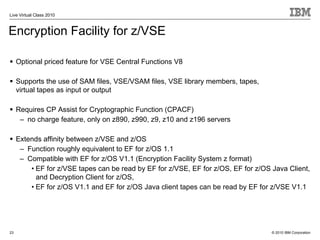 Live Virtual Class 2010



Encryption Facility for z/VSE

     Optional priced feature for VSE Central Functions V8

     Supports the use of SAM files, VSE/VSAM files, VSE library members, tapes,
     virtual tapes as input or output

     Requires CP Assist for Cryptographic Function (CPACF)
      – no charge feature, only on z890, z990, z9, z10 and z196 servers

     Extends affinity between z/VSE and z/OS
      – Function roughly equivalent to EF for z/OS 1.1
      – Compatible with EF for z/OS V1.1 (Encryption Facility System z format)
         • EF for z/VSE tapes can be read by EF for z/VSE, EF for z/OS, EF for z/OS Java Client,
           and Decryption Client for z/OS,
         • EF for z/OS V1.1 and EF for z/OS Java client tapes can be read by EF for z/VSE V1.1




23                                                                                  © 2010 IBM Corporation
 