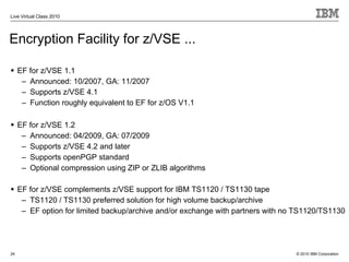 Live Virtual Class 2010




Encryption Facility for z/VSE ...

     EF for z/VSE 1.1
      – Announced: 10/2007, GA: 11/2007
      – Supports z/VSE 4.1
      – Function roughly equivalent to EF for z/OS V1.1

     EF for z/VSE 1.2
      – Announced: 04/2009, GA: 07/2009
      – Supports z/VSE 4.2 and later
      – Supports openPGP standard
      – Optional compression using ZIP or ZLIB algorithms

     EF for z/VSE complements z/VSE support for IBM TS1120 / TS1130 tape
      – TS1120 / TS1130 preferred solution for high volume backup/archive
      – EF option for limited backup/archive and/or exchange with partners with no TS1120/TS1130




24                                                                                © 2010 IBM Corporation
 