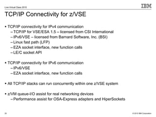 Live Virtual Class 2010


TCP/IP Connectivity for z/VSE
     TCP/IP connectivity for IPv4 communication
      – TCP/IP for VSE/ESA 1.5 – licensed from CSI International
      – IPv6/VSE – licensed from Barnard Software, Inc. (BSI)
      – Linux fast path (LFP)
      – EZA socket interface, new function calls
      – LE/C socket API

     TCP/IP connectivity for IPv6 communication
      – IPv6/VSE
      – EZA socket interface, new function calls

     All TCP/IP stacks can run concurrently within one z/VSE system

     z/VM queue-I/O assist for real networking devices
       – Performance assist for OSA-Express adapters and HiperSockets


25                                                                      © 2010 IBM Corporation
 