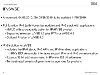 Live Virtual Class 2010


IPv6/VSE

Announced: 04/06/2010, GA 05/28/2010, to be updated 11/26/2010

Full function IPv4 (with November update) and IPv6 stack with applications
 –MWLC with sub-capacity option for IPv6/VSE product
 –Supported releases: z/VSE 4.2 plus PTFs or z/VSE 4.3
 –Optional Product of z/VSE 4.3

IPv6 solution for z/VSE
  –Includes the IPv6 stack, IPv6 APIs and IPv6-enabled applications
     • IBM’s EZA Assembler interfaces support IPv4 and IPv6 communication
  –Extends 32 bit addresses (used in IPv4) to 128 bit addresses
  –To meet requirements of governmental agencies for products


26                                                                © 2010 IBM Corporation
 