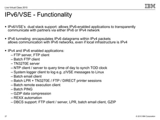 Live Virtual Class 2010


IPv6/VSE - Functionality
     IPv6/VSE’s dual stack support: allows IPv6-enabled applications to transparently
     communicate with partners via either IPv6 or IPv4 network

     IPv6 tunneling: encapsulates IPv6 datagrams within IPv4 packets
     allows communication with IPv6 networks, even if local infrastructure is IPv4

     IPv4 and IPv6 enabled applications:
       – FTP server, FTP client
       – Batch FTP client
       – TN3270E server
       – NTP client / server to query time of day to synch TOD clock
       – System logger client to log e.g. z/VSE messages to Linux
       – Batch email client
       – Batch LPR + TN3270E / FTP / DIRECT printer sessions
       – Batch remote execution client
       – Batch PING
       – GZIP data compression
       – REXX automation
       – DBCS support: FTP client / server, LPR, batch email client, GZIP


27                                                                                      © 2010 IBM Corporation
 