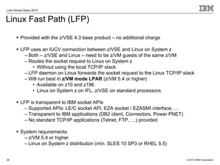 Live Virtual Class 2010


Linux Fast Path (LFP)

          Provided with the z/VSE 4.3 base product – no additional charge

          LFP uses an IUCV connection between z/VSE and Linux on System z
           – Both – z/VSE and Linux – need to be z/VM guests of the same z/VM
           – Routes the socket request to Linux on System z
               • Without using the local TCP/IP stack
           – LFP daemon on Linux forwards the socket request to the Linux TCP/IP stack
           – Will run best in z/VM mode LPAR (z/VM 5.4 or higher)
               • Available on z10 and z196
               • Linux on System z on IFL, z/VSE on standard processors

          LFP is transparent to IBM socket APIs
           – Supported APIs: LE/C socket API, EZA socket / EZASMI interface, …
           – Transparent to IBM applications (DB2 client, Connectors, Power PNET)
           – No standard TCP/IP applications (Telnet, FTP, …) provided

          System requirements:
           – z/VM 5.4 or higher
           – Linux on System z distribution (min. SLES 10 SP3 or RHEL 5.5)


28                                                                                  © 2010 IBM Corporation
 