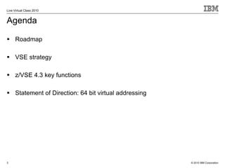 Live Virtual Class 2010


Agenda

      Roadmap

      VSE strategy

      z/VSE 4.3 key functions

      Statement of Direction: 64 bit virtual addressing




3                                                         © 2010 IBM Corporation
 
