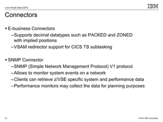 Live Virtual Class 2010


Connectors

     E-business Connectors
      –Supports decimal datatypes such as PACKED and ZONED
        with implied positions
      –VSAM redirector support for CICS TS subtasking

     SNMP Connector
      –SNMP (Simple Network Management Protocol) V1 protocol
      –Allows to monitor system events on a network
      –Clients can retrieve z/VSE specific system and performance data
      –Performance monitors may collect the data for planning purposes




30                                                                 © 2010 IBM Corporation
 