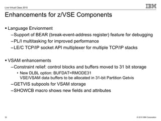 Live Virtual Class 2010


Enhancements for z/VSE Components

     Language Envionment
      –Support of BEAR (break-event-address register) feature for debugging
      –PL/I multitasking for improved performance
      –LE/C TCP/IP socket API multiplexer for multiple TCP/IP stacks

     VSAM enhancements
      –Constraint relief: control blocks and buffers moved to 31 bit storage
            • New DLBL option: BUFDAT=RMODE31
              VSE/VSAM data buffers to be allocated in 31-bit Partition Getvis
      –GETVIS subpools for VSAM storage
      –SHOWCB macro shows new fields and attributes




32                                                                               © 2010 IBM Corporation
 