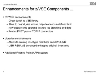 Live Virtual Class 2010


Enhancements for z/VSE Components ...
     POWER enhancements
      – Direct punch to VSE library
      – Allow to cancel jobs whose output exceeds a defined limit
      – New display time operand to show job start time and date
      – Restart PNET passiv TCP/IP connection

     Librarian enhancements
       – Allows to catalog OBJ-type members from SYSLINK
       – LIBR RENAME enhanced to keep to original timestamp

     Additional Floating Point (AFP) support




33                                                                  © 2010 IBM Corporation
 
