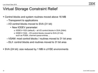 Live Virtual Class 2010


Virtual Storage Constraint Relief
     Control blocks and system routines moved above 16 MB
      – Transparent to applications
      – I/O control blocks moved to SVA (31 bit)
          • New IODEV parameter:
                  o IODEV=1023 (default) – all I/O control blocks in SVA (24bit)
                  o IODEV=1024 – I/O control blocks moved to SVA (31 bit)
                    such as PUBX, channel queue entries, ...
      – VSAM: most control blocks / routines moved to 31 bit area
      – DL/I: control blocks and routines moved to 31 bit area

     SVA (24 bit): size reduced by 1 MB in z/VSE environments




34                                                                                 © 2010 IBM Corporation
 