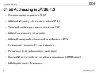 Live Virtual Class 2010



64 bit Addressing in z/VSE 4.3
        Processor storage support up to 32 GB

        64 bit real addressing only, introduced with z/VSE 4.1

        Virtual address/data space size remains at max. 2 GB

        64 bit virtual addressing not supported

        64 bit addressing mode not supported for applications or ISVs

        Implementation transparent to user applications

        Performance: 64 bit real can reduce / avoid paging

        Many z/VSE environments can run without a page dataset (NOPDS option)

        64 bit register support for programs


35                                                                              © 2010 IBM Corporation
 