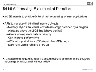 Live Virtual Class 2010


64 bit Addressing: Statement of Direction
     z/VSE intends to provide 64 bit virtual addressing for user applications

     APIs to manage 64 bit virtual memory objects
      –Memory objects are chunks of virtual storage obtained by a program
      –Allocated above the 2 GB line (above the bar)
      –Allows to keep more data in memory
      –Can improve performance
      –APIs to be ported from z/OS (Assembler APIs only)
      –Maximum VSIZE remains at 90 GB




     All statements regarding IBM‘s plans, directions, and intend are subjects
     to change or withdrawal without notice.

36                                                                     © 2010 IBM Corporation
 