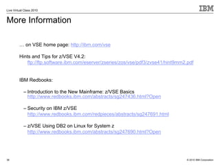 Live Virtual Class 2010


More Information

         … on VSE home page: http://ibm.com/vse

         Hints and Tips for z/VSE V4.2:
             ftp://ftp.software.ibm.com/eserver/zseries/zos/vse/pdf3/zvse41/hint9mm2.pdf


         IBM Redbooks:

            – Introduction to the New Mainframe: z/VSE Basics
              http://www.redbooks.ibm.com/abstracts/sg247436.html?Open

            – Security on IBM z/VSE
              http://www.redbooks.ibm.com/redpieces/abstracts/sg247691.html

            – z/VSE Using DB2 on Linux for System z
              http://www.redbooks.ibm.com/abstracts/sg247690.html?Open




38                                                                                   © 2010 IBM Corporation
 