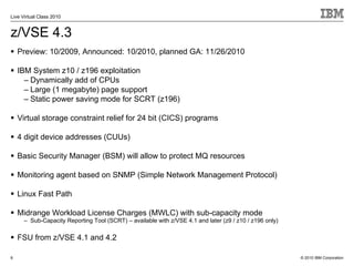 Live Virtual Class 2010


z/VSE 4.3
    Preview: 10/2009, Announced: 10/2010, planned GA: 11/26/2010

    IBM System z10 / z196 exploitation
      – Dynamically add of CPUs
      – Large (1 megabyte) page support
      – Static power saving mode for SCRT (z196)

    Virtual storage constraint relief for 24 bit (CICS) programs

    4 digit device addresses (CUUs)

    Basic Security Manager (BSM) will allow to protect MQ resources

    Monitoring agent based on SNMP (Simple Network Management Protocol)

    Linux Fast Path

    Midrange Workload License Charges (MWLC) with sub-capacity mode
      – Sub-Capacity Reporting Tool (SCRT) – available with z/VSE 4.1 and later (z9 / z10 / z196 only)

    FSU from z/VSE 4.1 and 4.2

6                                                                                                        © 2010 IBM Corporation
 