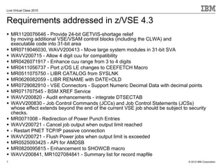 Live Virtual Class 2010


Requirements addressed in z/VSE 4.3
    MR1120076646 - Provide 24-bit GETVIS-shortage relief
    by moving additional VSE/VSAM control blocks (including the CLWA) and
    executable code into 31-bit area
    MR0719046030, WAVV200413 - Move large system modules in 31-bit SVA
    WAVV200715 - Allow 4 digit cuu for compatibility
    MR0426071917 - Enhance cuu range from 3 to 4 digits
    MR0411056737 - Port z/OS LE changes to CEEFETCH Macro
    MR0511075750 - LIBR CATALOG from SYSLNK
    MR0626082059 - LIBR RENAME with DATE=OLD
    MR0729082910 - VSE Connectors - Support Numeric Decimal Data with decimal points
    MR071707545 - BSM XREF Service
    WAVV200820 - Audit enhancements - integrate DTSECTAB
    WAVV200830 - Job Control Commands (JCCs) and Job Control Statements (JCSs)
    whose effect extends beyond the end of the current VSE job should be subject to security
    checks.
    MR0071008 - Redirection of Power Punch Entries
    WAVV200721 - Cancel job output when output limit reached
    - Restart PNET TCP/IP passive connection
    WAVV200721 - Flush Power jobs when output limit is exceeded
    MR0525093425 - API for AMDSB
    MR0820095815 - Enhancement to SHOWCB macro
    WAVV200841, MR1027084841 - Summary list for record mapfile
7                                                                                   © 2010 IBM Corporation
 