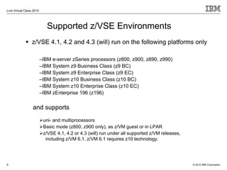 Live Virtual Class 2010




                             Supported z/VSE Environments
                  z/VSE 4.1, 4.2 and 4.3 (will) run on the following platforms only

                          –IBM e-server zSeries processors (z800, z900, z890, z990)
                          –IBM System z9 Business Class (z9 BC)
                          –IBM System z9 Enterprise Class (z9 EC)
                          –IBM System z10 Business Class (z10 BC)
                          –IBM System z10 Enterprise Class (z10 EC)
                          –IBM zEnterprise 196 (z196)

                  and supports
                           uni- and multiprocessors
                           Basic mode (z800, z900 only), as z/VM guest or in LPAR
                           z/VSE 4.1, 4.2 or 4.3 (will) run under all supported z/VM releases,
                            including z/VM 6.1. z/VM 6.1 requires z10 technology.




8                                                                                                © 2010 IBM Corporation
 