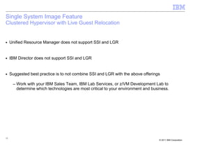 Single System Image Feature
Clustered Hypervisor with Live Guest Relocation


■    Unified Resource Manager does not support SSI and LGR


■    IBM Director does not support SSI and LGR


■    Suggested best practice is to not combine SSI and LGR with the above offerings

      – Work with your IBM Sales Team, IBM Lab Services, or z/VM Development Lab to
        determine which technologies are most critical to your environment and business.




12
                                                                                  © 2011 IBM Corporation
 