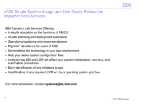 z/VM Single System Image and Live Guest Relocation
Implementation Services


 IBM System z Lab Services Offering:
 ■ In-depth education on the functions of VMSSI

 ■   Cluster planning and deployment assistance
 ■   Operational guidance and recommendations
 ■   Migration assistance for users of CSE
 ■   Demonstrate the technology in your own environment.
 ■   Help you create system configuration files
 ■   Analyze how SSI and LGR will affect your system initialization, recovery, and
     automation procedures
 ■   Early identification of any inhibitors to use
 ■   Identification of any required z/VM or Linux operating system patches


 For more information, contact systemz@us.ibm.com



13
                                                                                     © 2011 IBM Corporation
 