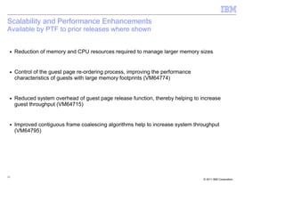 Scalability and Performance Enhancements
Available by PTF to prior releases where shown


 ■   Reduction of memory and CPU resources required to manage larger memory sizes


 ■   Control of the guest page re-ordering process, improving the performance
     characteristics of guests with large memory footprints (VM64774)


 ■   Reduced system overhead of guest page release function, thereby helping to increase
     guest throughput (VM64715)


 ■   Improved contiguous frame coalescing algorithms help to increase system throughput
     (VM64795)




15
                                                                                 © 2011 IBM Corporation
 