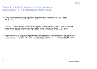 Scalability and Performance Enhancements
Available by PTF to prior releases where shown


 ■   More accurate scheduling algorithm for guests that have LIMITHARD shares
     (VM64721)


 ■   Reduce LPAR suspend time by reducing the number of DIAGNOSE 0x9C and 0x44
     instructions issued when obtaining system locks (VM64927 for z/VM 6.1 only)


 ■   Improve workload dispatch algorithm to eliminate erratic virtual machine pause in busy
     systems with more than 14:1 total virtual to logical CPU over-commitment (VM64887)




16
                                                                                   © 2011 IBM Corporation
 