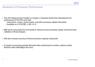Advances in Processor Performance



■    The CPU Measurement Facility is a System z hardware facility that characterizes the
     performance of the CPU and nest:
       – Instructions, cycles, cache misses, and other processor related information
       – Available on z10 EC/BC, z196, z114

■    IBM will be using data from this facility to influence future processor design and benchmark
     validation of those designs.


■    Will also increase accuracy of future processor capacity sizing tools


■    To assist, by providing sample Monwrite data containing the counters, please contact
     Richard Lewis (rflewis@us.ibm.com)




17
                                                                                      © 2011 IBM Corporation
 