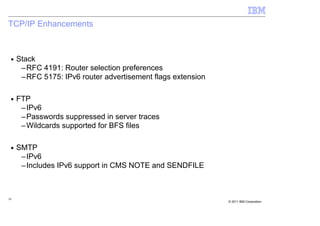 TCP/IP Enhancements



 ■   Stack
      –RFC 4191: Router selection preferences
      –RFC 5175: IPv6 router advertisement flags extension

 ■   FTP
      –IPv6
      –Passwords suppressed in server traces
      –Wildcards supported for BFS files

 ■   SMTP
      –IPv6
      –Includes IPv6 support in CMS NOTE and SENDFILE



18
                                                             © 2011 IBM Corporation
 