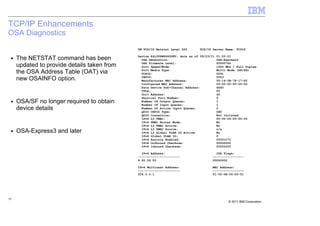 TCP/IP Enhancements
OSA Diagnostics
                                             VM TCP/IP Netstat Level 620      TCP/IP Server Name: TCPIP

                                             Device K4L3VSW6640DEV: data as of 09/23/11   01:05:21
 ■   The NETSTAT command has been              OSA Generation:                            OSA-Express3
                                               OSA Firmware Level:                        00000766
     updated to provide details taken from     Port Speed/Mode:                           1000 Mbs / Full Duplex
                                               Port Media Type:                           Multi Mode (SR/SX)
     the OSA Address Table (OAT) via           PCHID:                                     0291
     new OSAINFO option.                       CHPID:
                                               Manufacturer MAC Address:
                                                                                          0053
                                                                                          00-14-5E-78-17-F2
                                               Configured MAC Address:                    00-00-00-00-00-00
                                               Data Device Sub-Channel Address:           6640
                                               CULA:                                      00
                                               Unit Address:                              40
                                               Physical Port Number:                      0
 ■   OSA/SF no longer required to obtain       Number Of Output Queues:
                                               Number Of Input Queues:
                                                                                          1
                                                                                          1
     device details                            Number Of Active Input Queues:
                                               QDIO CHPID Type:
                                                                                          0
                                                                                          OSD
                                               QDIO Connection:                           Not Isolated
                                               IPv4 L3 VMAC:                              00-00-00-00-00-00
                                               IPv4 VMAC Router Mode:                     No
                                               IPv4 L3 VMAC Active:                       No
                                               IPv4 L3 VMAC Source:                       n/a
 ■   OSA-Express3 and later                    IPv4 L3 Global VLAN ID Active:             No
                                               IPv4 Global VLAN ID:                       0
                                               IPv4 Assists Enabled:                      00001C71
                                               IPv4 Outbound Checksum:                    00000000
                                               IPv4 Inbound Checksum:                     00000000

                                               IPv4 Address:                           IPA Flags:
                                             -----------------------                 -----------------
                                             9.60.29.53                              00000002

                                             IPv4 Multicast Address:                 MAC Address:
                                             -----------------------                 -----------------
                                             224.0.0.1                               01-00-5E-00-00-01




19
                                                                                                © 2011 IBM Corporation
 