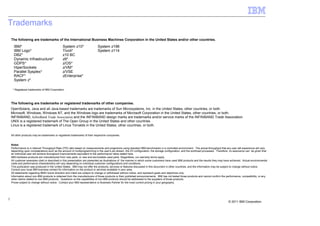 Trademarks
    The following are trademarks of the International Business Machines Corporation in the United States and/or other countries.

      IBM*                                     System z10*                   System z196
      IBM Logo*                                Tivoli*                       System z114
      DB2*                                     z10 BC
      Dynamic Infrastructure*                  z9*
      GDPS*                                    z/OS*
      HiperSockets                             z/VM*
      Parallel Sysplex*                        z/VSE
      RACF*                                    zEnterprise*
      System z*

     * Registered trademarks of IBM Corporation




    The following are trademarks or registered trademarks of other companies.
    OpenSolaris, Java and all Java-based trademarks are trademarks of Sun Microsystems, Inc. in the United States, other countries, or both.
    Microsoft, Windows, Windows NT, and the Windows logo are trademarks of Microsoft Corporation in the United States, other countries, or both.
    INFINIBAND, InfiniBand Trade Association and the INFINIBAND design marks are trademarks and/or service marks of the INFINIBAND Trade Association.
    UNIX is a registered trademark of The Open Group in the United States and other countries.
    Linux is a registered trademark of Linus Torvalds in the United States, other countries, or both.

    All other products may be trademarks or registered trademarks of their respective companies.


    Notes:
    Performance is in Internal Throughput Rate (ITR) ratio based on measurements and projections using standard IBM benchmarks in a controlled environment. The actual throughput that any user will experience will vary
    depending upon considerations such as the amount of multiprogramming in the user's job stream, the I/O configuration, the storage configuration, and the workload processed. Therefore, no assurance can be given that
    an individual user will achieve throughput improvements equivalent to the performance ratios stated here.
    IBM hardware products are manufactured from new parts, or new and serviceable used parts. Regardless, our warranty terms apply.
    All customer examples cited or described in this presentation are presented as illustrations of the manner in which some customers have used IBM products and the results they may have achieved. Actual environmental
    costs and performance characteristics will vary depending on individual customer configurations and conditions.
    This publication was produced in the United States. IBM may not offer the products, services or features discussed in this document in other countries, and the information may be subject to change without notice.
    Consult your local IBM business contact for information on the product or services available in your area.
    All statements regarding IBM's future direction and intent are subject to change or withdrawal without notice, and represent goals and objectives only.
    Information about non-IBM products is obtained from the manufacturers of those products or their published announcements. IBM has not tested those products and cannot confirm the performance, compatibility, or any
    other claims related to non-IBM products. Questions on the capabilities of non-IBM products should be addressed to the suppliers of those products.
    Prices subject to change without notice. Contact your IBM representative or Business Partner for the most current pricing in your geography.




2
                                                                                                                                                                                         © 2011 IBM Corporation
 