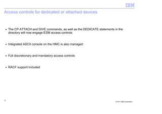 Access controls for dedicated or attached devices


 ■   The CP ATTACH and GIVE commands, as well as the DEDICATE statements in the
     directory will now engage ESM access controls


 ■   Integrated ASCII console on the HMC is also managed


 ■   Full discretionary and mandatory access controls


 ■   RACF support included




20
                                                                          © 2011 IBM Corporation
 