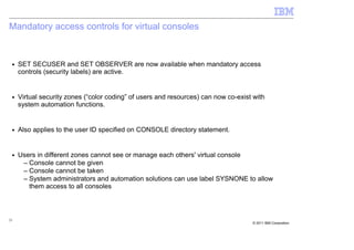 Mandatory access controls for virtual consoles


 ■   SET SECUSER and SET OBSERVER are now available when mandatory access
     controls (security labels) are active.


 ■   Virtual security zones (“color coding” of users and resources) can now co-exist with
     system automation functions.


 ■   Also applies to the user ID specified on CONSOLE directory statement.


 ■   Users in different zones cannot see or manage each others' virtual console
      – Console cannot be given
      – Console cannot be taken
      – System administrators and automation solutions can use label SYSNONE to allow
        them access to all consoles



21
                                                                                    © 2011 IBM Corporation
 