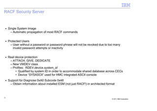 RACF Security Server


 ■   Single System Image
       – Automatic propagation of most RACF commands

 ■   Protected Users
       – User without a password or password phrase will not be revoked due to too many
         invalid password attempts or inactivity

 ■   Real device protection
      – ATTACH, GIVE, DEDICATE
      – New VMDEV class
      – Profiles: RDEV.device.system_id
          • Qualified by system ID in order to accommodate shared database across CECs
          • Device “SYSASCII” used for HMC integrated ASCII console
 ■   Support for Diagnose 0xA0 Subcode 0x48
      – Obtain information about installed ESM (not just RACF!) in architected format



22
                                                                                   © 2011 IBM Corporation
 
