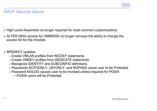 RACF Security Server



■    High Level Assembler no longer required for most common customizations
■    ALTER (MW) access for VMMDISK no longer conveys the ability to change the
     access list for the minidisk


■    RPIDIRCT updates:
      – Create VMLAN profiles from NICDEF statements
      – Create VMDEV profiles from DEDICATE statements
      – Recognize IDENTITY and SUBCONFIG definitions
      – Passwords AUTOONLY, LBYONLY, and NOPASS cause user to be Protected
      – Password NOLOG causes user to be revoked unless required for POSIX
         • POSIX users will be Protected




23
                                                                       © 2011 IBM Corporation
 