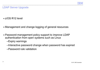 LDAP Server Upgrade



 ■   z/OS R12 level


 ■   Management and change logging of general resources

 ■   Password management policy support to improve LDAP
     authentication from open systems such as Linux
      –Expiry warnings
      –Interactive password change when password has expired
      –Password rule validation



24
                                                          © 2011 IBM Corporation
 